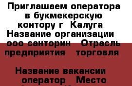 Приглашаем оператора в букмекерскую контору г. Калуга › Название организации ­ ооо санторин › Отрасль предприятия ­ торговля › Название вакансии ­ оператор › Место работы ­ г. Калуга,пер. Карпова,д.3,с.1 › Минимальный оклад ­ 15 000 › Возраст от ­ 20 › Возраст до ­ 50 - Калужская обл., Калуга г. Работа » Вакансии   . Калужская обл.